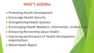 WHO’S AGENDA
 Promoting Health Development
 Encourage Health Security
 Strengthening Health Systems
 Encouraging Health Research, information, evidence etc.
 Enhancing Partnership about Health
 Improving performance of Health development
organizations
 World Health Report
 