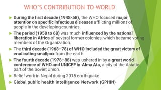 WHO’S CONTRIBUTION TO WORLD
 During the first decade (1948-58), the WHO focused major
attention on specific infectious diseases afflicting millions of
people in the developing countries.
 The period (1958 to 68) was much influenced by the national
liberation in Africa of several former colonies, which became voting
members of the Organization.
 The third decade (1968–78) of WHO included the great victory of
eradicating smallpox from the earth.
 The fourth decade (1978–88) was ushered in by a great world
conferenceof WHO and UNICEF in Alma Ata, a city of the Asiatic
part of the Soviet Union.
 Relief work in Nepal during 2015 earthquake.
 Global public health intelligence Network (GPHIN)
 
