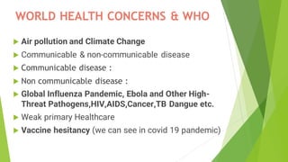 WORLD HEALTH CONCERNS & WHO
 Air pollution and Climate Change
 Communicable & non-communicable disease
 Communicable disease :
 Non communicable disease :
 Global Influenza Pandemic, Ebola and Other High-
Threat Pathogens,HIV,AIDS,Cancer,TB Dangue etc.
 Weak primary Healthcare
 Vaccine hesitancy (we can see in covid 19 pandemic)
 