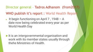 Director general – Tadros Adhanom (from2017)
.
WHO publish it’s report : World Health Report
 It begin functioning on April 7 , 1948 – A
date now being celebrated every year as per
World Health Day
 It is an intergovernmental organisation and
work with its member states usually through
thehe Ministries of Health.
 