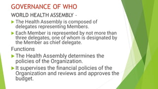 GOVERNANCE OF WHO
WORLD HEALTH ASSEMBLY –
 The Health Assembly is composed of
delegates representing Members.
 Each Member is represented by not more than
three delegates, one of whom is designated by
the Member as chief delegate.
Functions
The Health Assembly determines the
policies of the Organization.
It supervises the financial policies of the
Organization and reviews and approves the
budget.
 