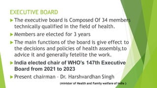EXECUTIVE BOARD
 The executive board is Composed Of 34 members
technically qualified in the field of health.
 Members are elected for 3 years
 The main functions of the board is give effect to
the decisions and policies of health assembly,to
advice it and generally fetelite the work.
 India elected chair of WHO’s 147th Executive
Board from 2021 to 2023
 Present chairman – Dr. Harshvardhan Singh
(minister of Health and Family welfare of India )
 