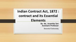 Indian Contract Act, 1872 :
contract and its Essential
Elements
By- Ms. Anamika Sen
Assistant Professor
Invertis University
 