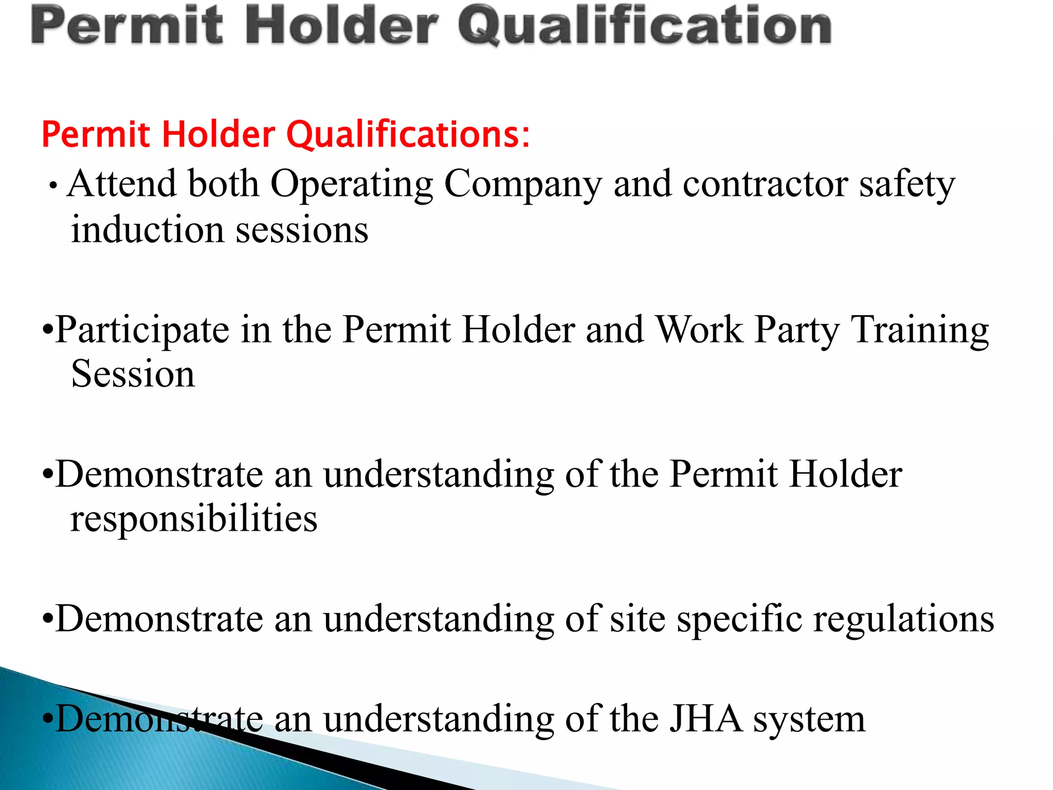 Permit Holder Qualifications:
•Attend both Operating Company and contractor safety
induction sessions
•Participate in the Permit Holder and Work Party Training
Session
•Demonstrate an understanding of the Permit Holder
responsibilities
•Demonstrate an understanding of site specific regulations
•Demonstrate an understanding of the JHA system
 