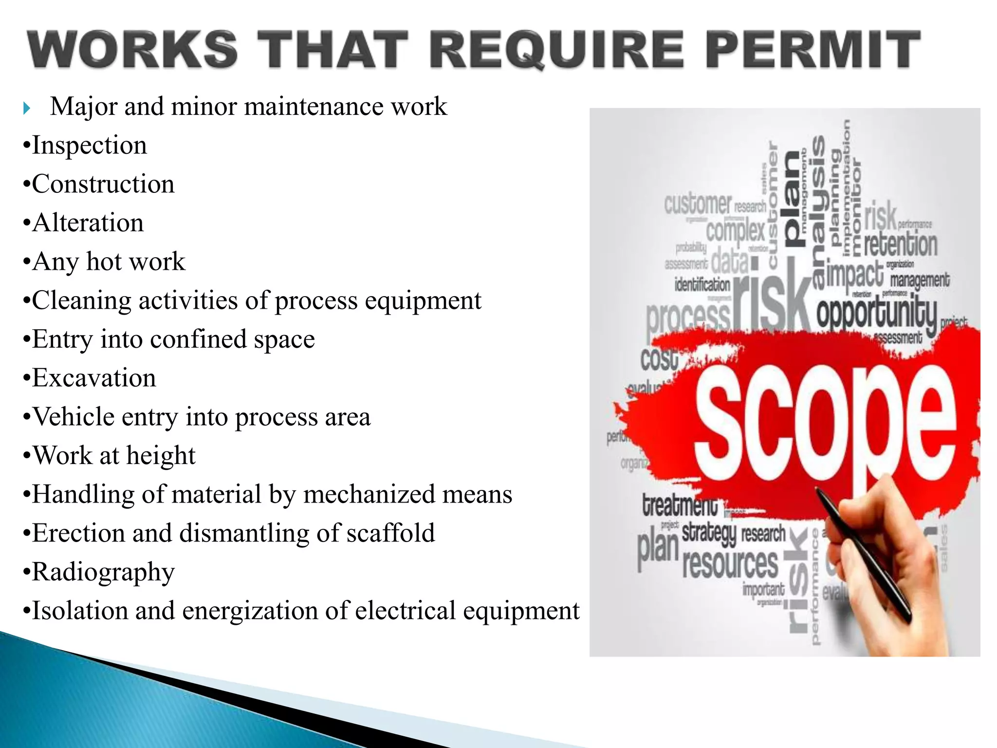  Major and minor maintenance work
•Inspection
•Construction
•Alteration
•Any hot work
•Cleaning activities of process equipment
•Entry into confined space
•Excavation
•Vehicle entry into process area
•Work at height
•Handling of material by mechanized means
•Erection and dismantling of scaffold
•Radiography
•Isolation and energization of electrical equipment
 