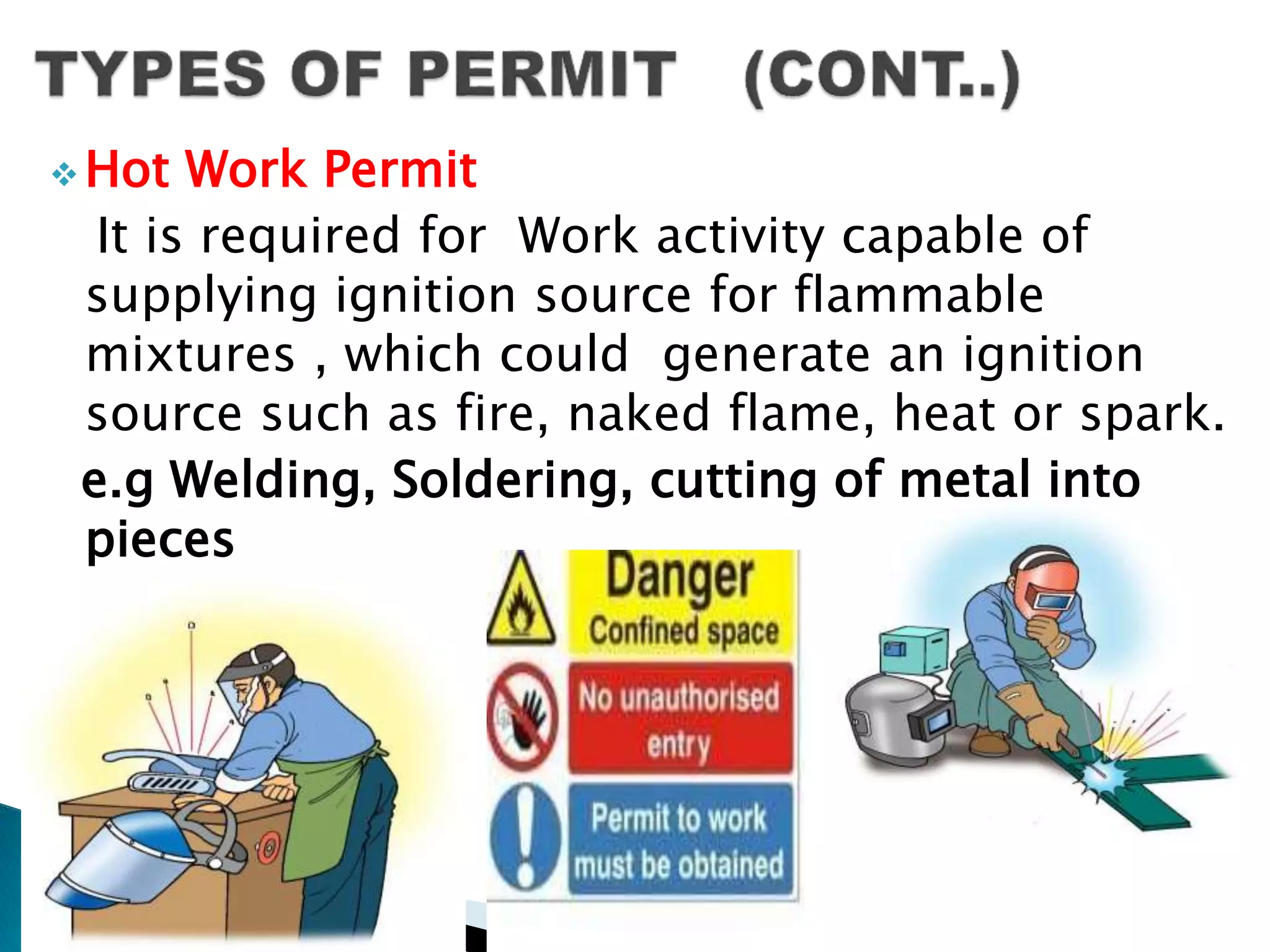  Hot Work Permit
It is required for Work activity capable of
supplying ignition source for flammable
mixtures , which could generate an ignition
source such as fire, naked flame, heat or spark.
e.g Welding, Soldering, cutting of metal into
pieces
 