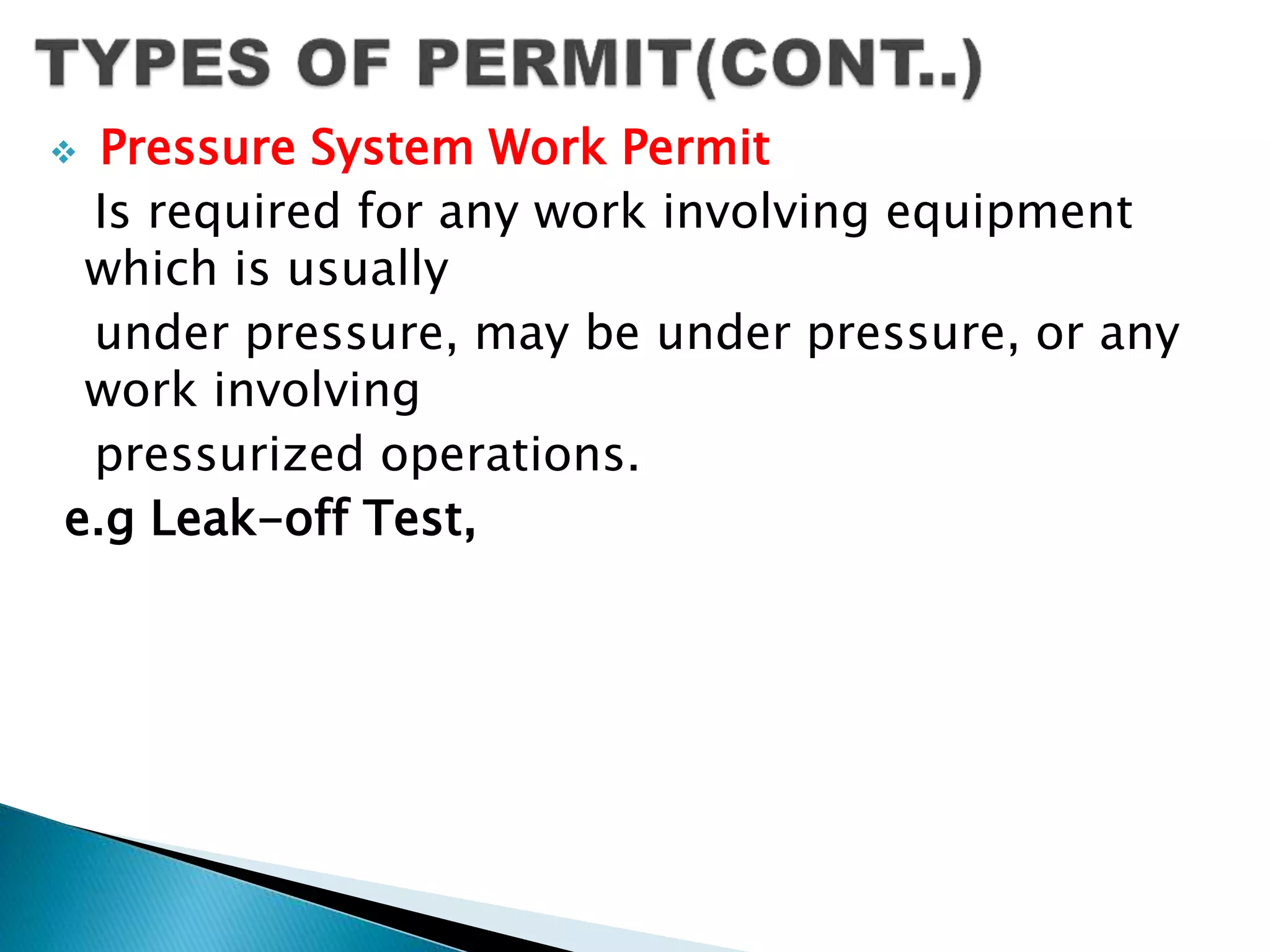  Pressure System Work Permit
Is required for any work involving equipment
which is usually
under pressure, may be under pressure, or any
work involving
pressurized operations.
e.g Leak-off Test,
 