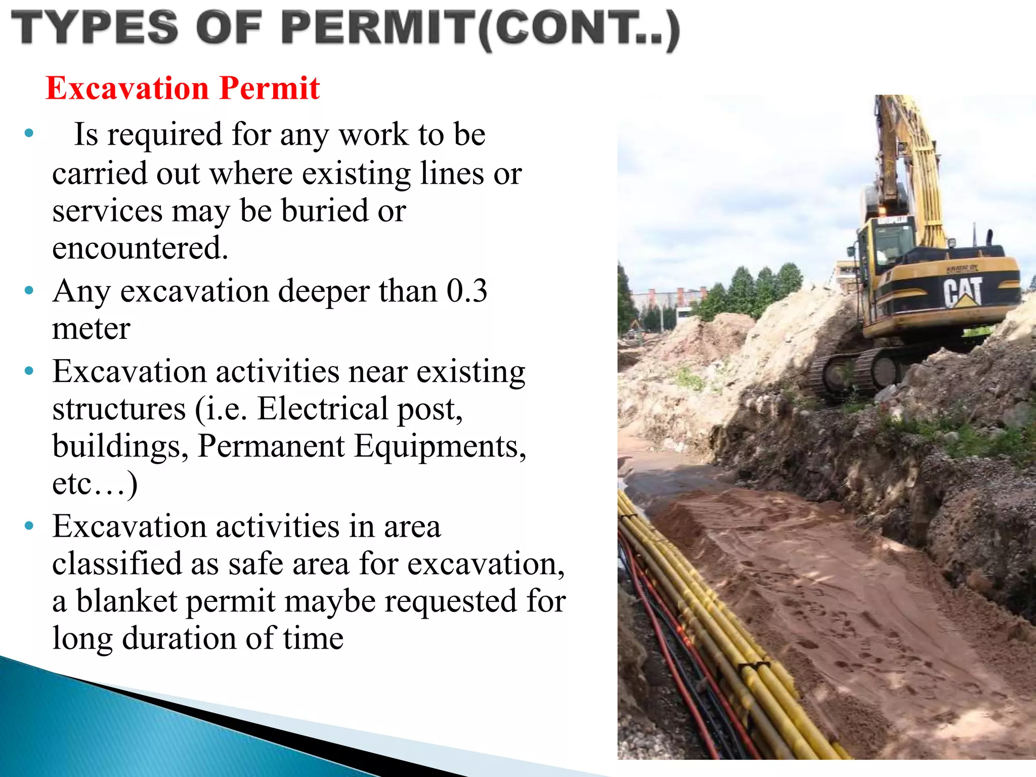 • Is required for any work to be
carried out where existing lines or
services may be buried or
encountered.
• Any excavation deeper than 0.3
meter
• Excavation activities near existing
structures (i.e. Electrical post,
buildings, Permanent Equipments,
etc…)
• Excavation activities in area
classified as safe area for excavation,
a blanket permit maybe requested for
long duration of time
Excavation Permit
 