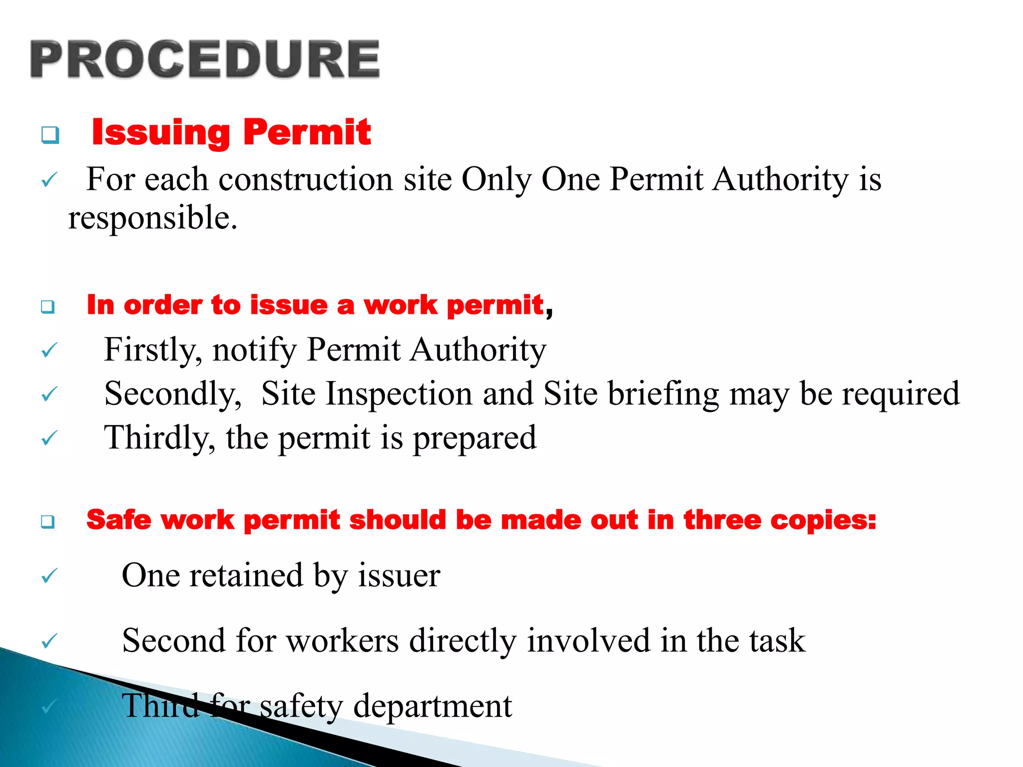  Issuing Permit
 For each construction site Only One Permit Authority is
responsible.
 In order to issue a work permit,
 Firstly, notify Permit Authority
 Secondly, Site Inspection and Site briefing may be required
 Thirdly, the permit is prepared
 Safe work permit should be made out in three copies:
 One retained by issuer
 Second for workers directly involved in the task
 Third for safety department
 