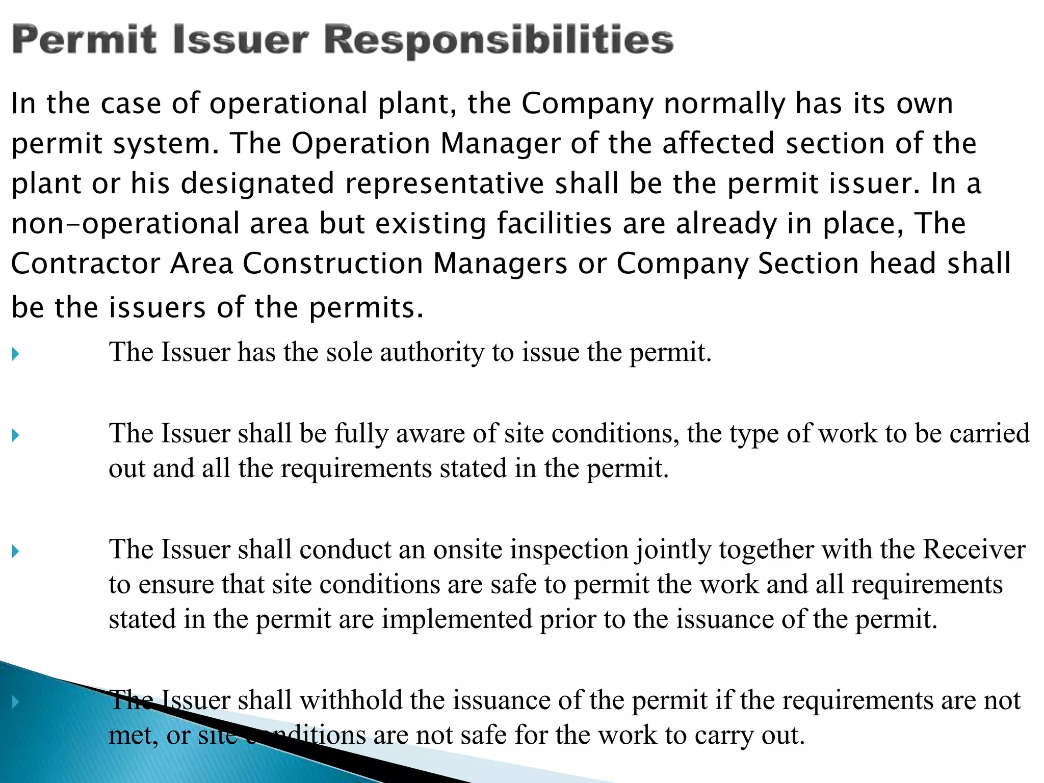 In the case of operational plant, the Company normally has its own
permit system. The Operation Manager of the affected section of the
plant or his designated representative shall be the permit issuer. In a
non-operational area but existing facilities are already in place, The
Contractor Area Construction Managers or Company Section head shall
be the issuers of the permits.
 The Issuer has the sole authority to issue the permit.
 The Issuer shall be fully aware of site conditions, the type of work to be carried
out and all the requirements stated in the permit.
 The Issuer shall conduct an onsite inspection jointly together with the Receiver
to ensure that site conditions are safe to permit the work and all requirements
stated in the permit are implemented prior to the issuance of the permit.
 The Issuer shall withhold the issuance of the permit if the requirements are not
met, or site conditions are not safe for the work to carry out.
 