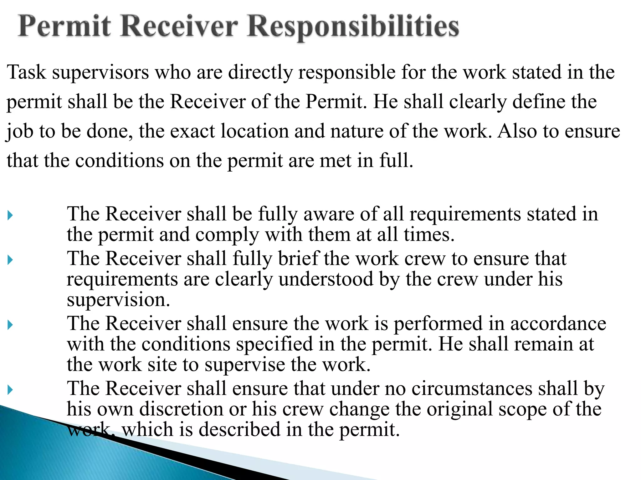 Task supervisors who are directly responsible for the work stated in the
permit shall be the Receiver of the Permit. He shall clearly define the
job to be done, the exact location and nature of the work. Also to ensure
that the conditions on the permit are met in full.
 The Receiver shall be fully aware of all requirements stated in
the permit and comply with them at all times.
 The Receiver shall fully brief the work crew to ensure that
requirements are clearly understood by the crew under his
supervision.
 The Receiver shall ensure the work is performed in accordance
with the conditions specified in the permit. He shall remain at
the work site to supervise the work.
 The Receiver shall ensure that under no circumstances shall by
his own discretion or his crew change the original scope of the
work, which is described in the permit.
 
