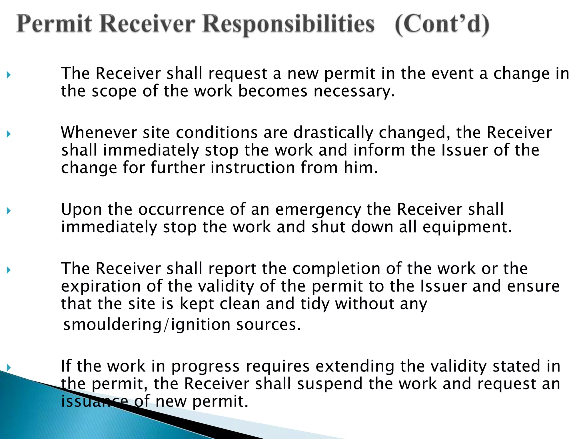  The Receiver shall request a new permit in the event a change in
the scope of the work becomes necessary.
 Whenever site conditions are drastically changed, the Receiver
shall immediately stop the work and inform the Issuer of the
change for further instruction from him.
 Upon the occurrence of an emergency the Receiver shall
immediately stop the work and shut down all equipment.
 The Receiver shall report the completion of the work or the
expiration of the validity of the permit to the Issuer and ensure
that the site is kept clean and tidy without any
smouldering/ignition sources.
 If the work in progress requires extending the validity stated in
the permit, the Receiver shall suspend the work and request an
issuance of new permit.
 