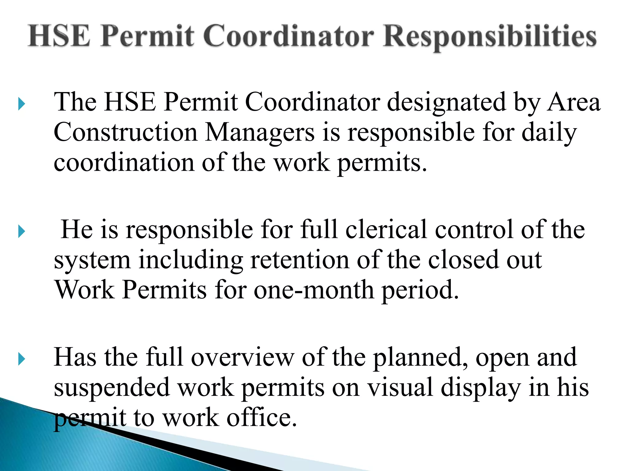  The HSE Permit Coordinator designated by Area
Construction Managers is responsible for daily
coordination of the work permits.
 He is responsible for full clerical control of the
system including retention of the closed out
Work Permits for one-month period.
 Has the full overview of the planned, open and
suspended work permits on visual display in his
permit to work office.
 