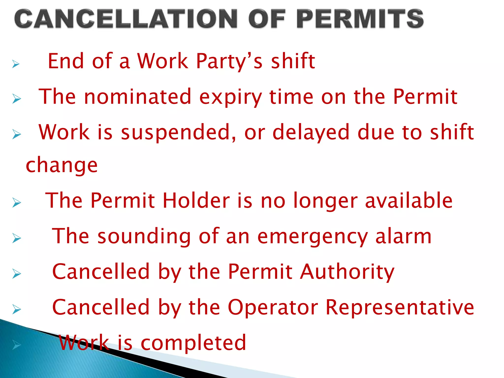  End of a Work Party’s shift
 The nominated expiry time on the Permit
 Work is suspended, or delayed due to shift
change
 The Permit Holder is no longer available
 The sounding of an emergency alarm
 Cancelled by the Permit Authority
 Cancelled by the Operator Representative
 Work is completed
 