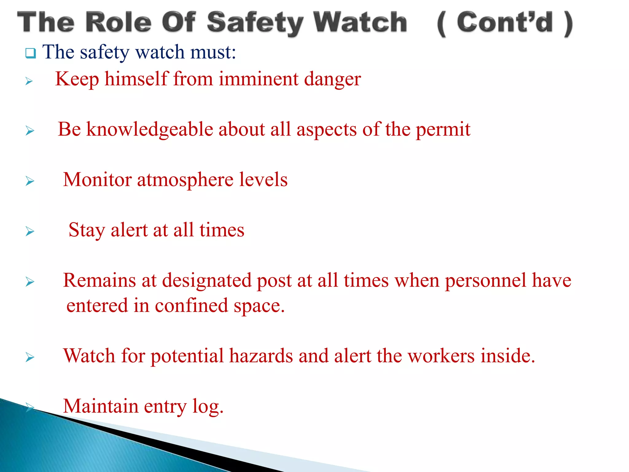  The safety watch must:
 Keep himself from imminent danger
 Be knowledgeable about all aspects of the permit
 Monitor atmosphere levels
 Stay alert at all times
 Remains at designated post at all times when personnel have
entered in confined space.
 Watch for potential hazards and alert the workers inside.
 Maintain entry log.
 