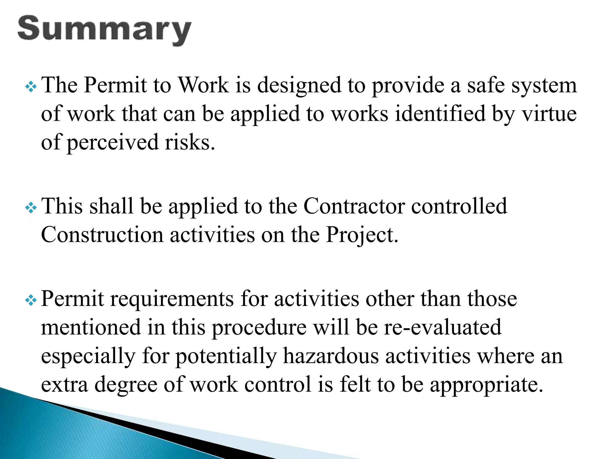  The Permit to Work is designed to provide a safe system
of work that can be applied to works identified by virtue
of perceived risks.
 This shall be applied to the Contractor controlled
Construction activities on the Project.
 Permit requirements for activities other than those
mentioned in this procedure will be re-evaluated
especially for potentially hazardous activities where an
extra degree of work control is felt to be appropriate.
 