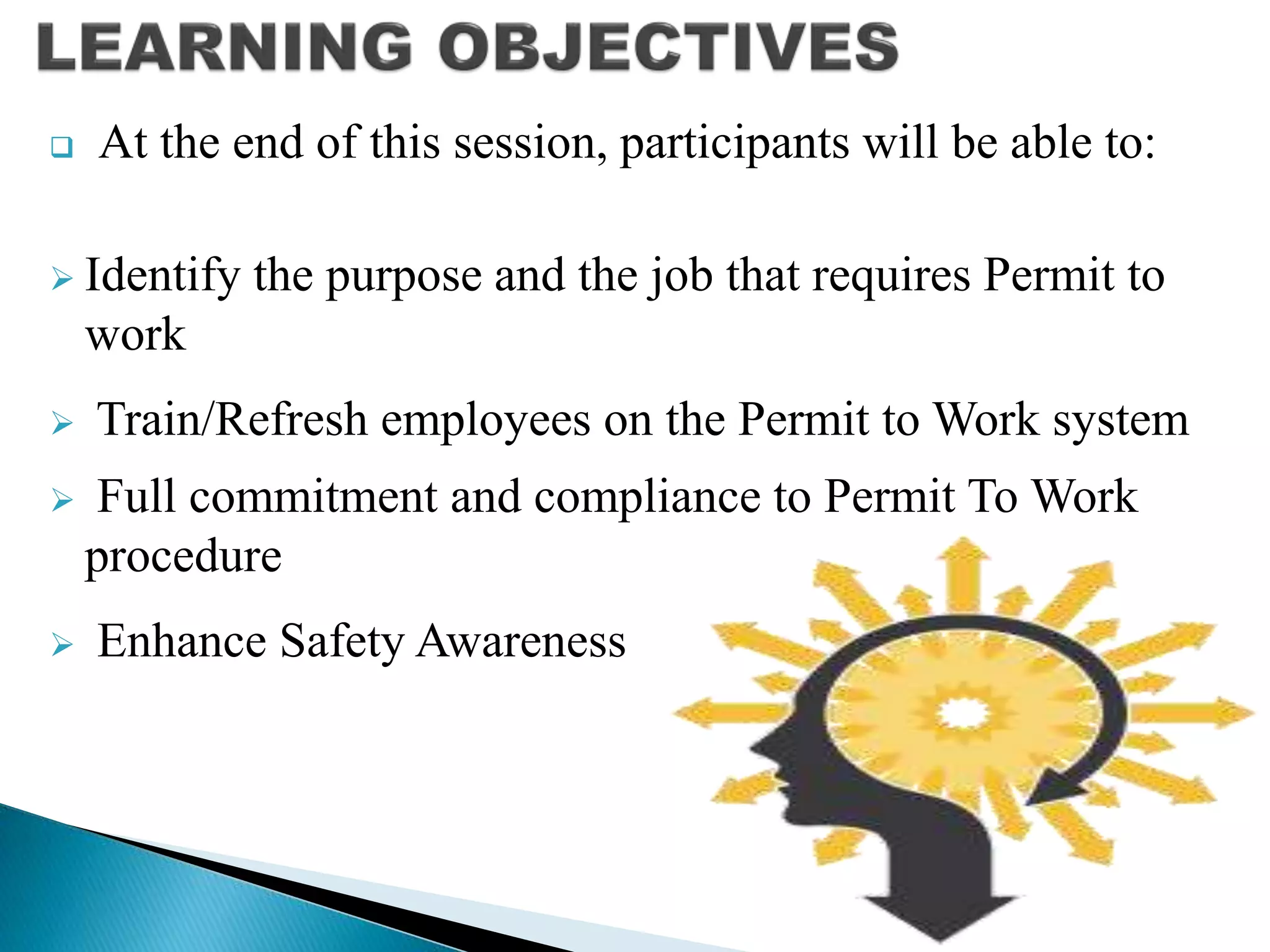  At the end of this session, participants will be able to:
 Identify the purpose and the job that requires Permit to
work
 Train/Refresh employees on the Permit to Work system
 Full commitment and compliance to Permit To Work
procedure
 Enhance Safety Awareness
 