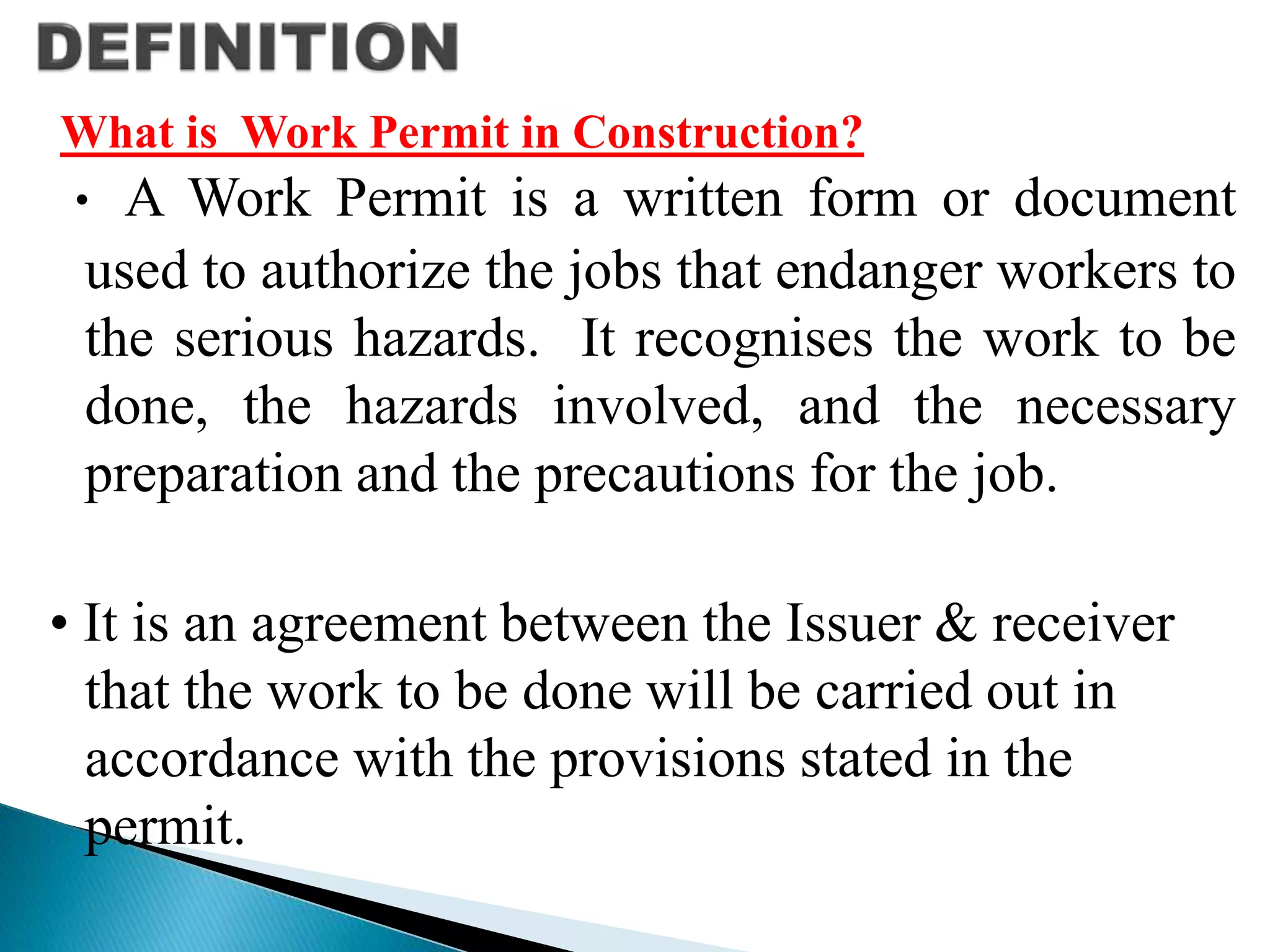 What is Work Permit in Construction?
• A Work Permit is a written form or document
used to authorize the jobs that endanger workers to
the serious hazards. It recognises the work to be
done, the hazards involved, and the necessary
preparation and the precautions for the job.
• It is an agreement between the Issuer & receiver
that the work to be done will be carried out in
accordance with the provisions stated in the
permit.
 
