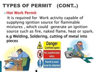  Hot Work Permit
It is required for Work activity capable of
supplying ignition source for flammable
mixtures , which could generate an ignition
source such as fire, naked flame, heat or spark.
e.g Welding, Soldering, cutting of metal into
pieces
 