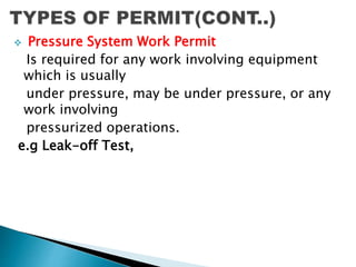  Pressure System Work Permit
Is required for any work involving equipment
which is usually
under pressure, may be under pressure, or any
work involving
pressurized operations.
e.g Leak-off Test,
 