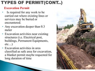 • Is required for any work to be
carried out where existing lines or
services may be buried or
encountered.
• Any excavation deeper than 0.3
meter
• Excavation activities near existing
structures (i.e. Electrical post,
buildings, Permanent Equipments,
etc…)
• Excavation activities in area
classified as safe area for excavation,
a blanket permit maybe requested for
long duration of time
Excavation Permit
 