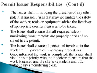 • The Issuer shall, if noticing the presence of any other
potential hazards, risks that may jeopardize the safety
of the worker, tools or equipment advice the Receiver
of appropriate countermeasures to be taken.
• The Issuer shall ensure that all required safety-
monitoring measurements are properly done and so
stated in the permit.
• The Issuer shall ensure all personnel involved in the
work are fully aware of Emergency procedures.
• Once informed the work is completed, the Issuer shall
visit the site jointly with the Receiver to ensure that the
work is ceased and the site is kept clean and tidy
without any smouldering exist.
 