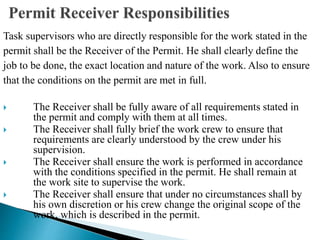 Task supervisors who are directly responsible for the work stated in the
permit shall be the Receiver of the Permit. He shall clearly define the
job to be done, the exact location and nature of the work. Also to ensure
that the conditions on the permit are met in full.
 The Receiver shall be fully aware of all requirements stated in
the permit and comply with them at all times.
 The Receiver shall fully brief the work crew to ensure that
requirements are clearly understood by the crew under his
supervision.
 The Receiver shall ensure the work is performed in accordance
with the conditions specified in the permit. He shall remain at
the work site to supervise the work.
 The Receiver shall ensure that under no circumstances shall by
his own discretion or his crew change the original scope of the
work, which is described in the permit.
 