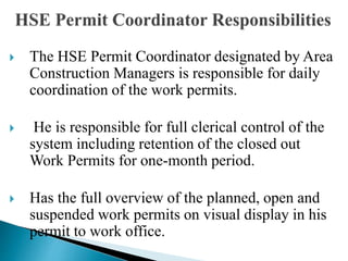  The HSE Permit Coordinator designated by Area
Construction Managers is responsible for daily
coordination of the work permits.
 He is responsible for full clerical control of the
system including retention of the closed out
Work Permits for one-month period.
 Has the full overview of the planned, open and
suspended work permits on visual display in his
permit to work office.
 