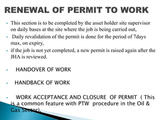  This section is to be completed by the asset holder site supervisor
on daily bases at the site where the job is being carried out,
 Daily revalidation of the permit is done for the period of 7days
max, on expiry,
 if the job is not yet completed, a new permit is raised again after the
JHA is reviewed.
 HANDOVER OF WORK
 HANDBACK OF WORK
 WORK ACCEPTANCE AND CLOSURE OF PERMIT ( This
is a common feature with PTW procedure in the Oil &
Gas Sector).
 