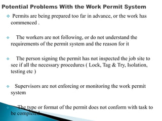  Permits are being prepared too far in advance, or the work has
commenced .
 The workers are not following, or do not understand the
requirements of the permit system and the reason for it
 The person signing the permit has not inspected the job site to
see if all the necessary procedures ( Lock, Tag & Try, Isolation,
testing etc )
 Supervisors are not enforcing or monitoring the work permit
system
 The type or format of the permit does not conform with task to
be completed.
 