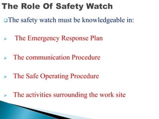The safety watch must be knowledgeable in:
 The Emergency Response Plan
 The communication Procedure
 The Safe Operating Procedure
 The activities surrounding the work site
 
