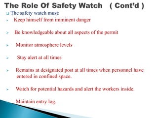  The safety watch must:
 Keep himself from imminent danger
 Be knowledgeable about all aspects of the permit
 Monitor atmosphere levels
 Stay alert at all times
 Remains at designated post at all times when personnel have
entered in confined space.
 Watch for potential hazards and alert the workers inside.
 Maintain entry log.
 