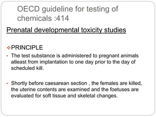 OECD guideline for testing of
chemicals :414
Prenatal developmental toxicity studies
PRINCIPLE
• The test substance is administered to pregnant animals
atleast from implantation to one day prior to the day of
scheduled kill.
• Shortly before caesarean section , the females are killed,
the uterine contents are examined and the foetuses are
evaluated for soft tissue and skeletal changes.
 