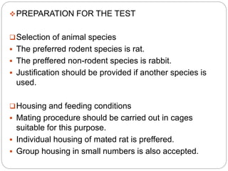 PREPARATION FOR THE TEST
Selection of animal species
 The preferred rodent species is rat.
 The preffered non-rodent species is rabbit.
 Justification should be provided if another species is
used.
Housing and feeding conditions
 Mating procedure should be carried out in cages
suitable for this purpose.
 Individual housing of mated rat is preffered.
 Group housing in small numbers is also accepted.
 