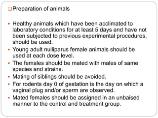 Preparation of animals
 Healthy animals which have been acclimated to
laboratory conditions for at least 5 days and have not
been subjected to previous experimental procedures,
should be used.
 Young adult nulliparus female animals should be
used at each dose level.
 The females should be mated with males of same
species and strains.
 Mating of siblings should be avoided.
 For rodents day 0 of gestation is the day on which a
vaginal plug and/or sperm are observed.
 Mated females should be assigned in an unbaised
manner to the control and treatment group.
 