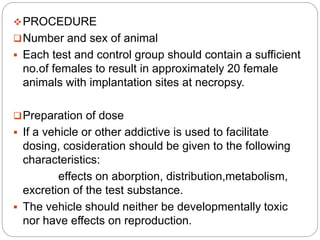 PROCEDURE
Number and sex of animal
 Each test and control group should contain a sufficient
no.of females to result in approximately 20 female
animals with implantation sites at necropsy.
Preparation of dose
 If a vehicle or other addictive is used to facilitate
dosing, cosideration should be given to the following
characteristics:
effects on aborption, distribution,metabolism,
excretion of the test substance.
 The vehicle should neither be developmentally toxic
nor have effects on reproduction.
 
