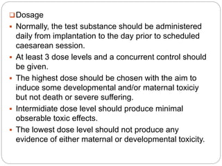 Dosage
 Normally, the test substance should be administered
daily from implantation to the day prior to scheduled
caesarean session.
 At least 3 dose levels and a concurrent control should
be given.
 The highest dose should be chosen with the aim to
induce some developmental and/or maternal toxiciy
but not death or severe suffering.
 Intermidiate dose level should produce minimal
obserable toxic effects.
 The lowest dose level should not produce any
evidence of either maternal or developmental toxicity.
 