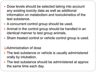  Dose levels should be selected taking into account
any existing toxicity data as well as additional
information on metabolism and toxicokinetics of the
test substance.
 A concurrent control group should be used.
 Animal in the control group should be handled in an
identical manner to test group animals.
 Sham treated control or vehicle control group is used.
Administration of dose
 The test substance or vehicle is usually administered
orally by intubation.
 The test substance should be administered at approx
the same time each day.
 