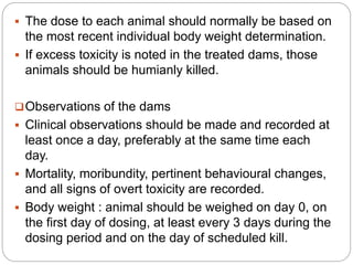 The dose to each animal should normally be based on
the most recent individual body weight determination.
 If excess toxicity is noted in the treated dams, those
animals should be humianly killed.
Observations of the dams
 Clinical observations should be made and recorded at
least once a day, preferably at the same time each
day.
 Mortality, moribundity, pertinent behavioural changes,
and all signs of overt toxicity are recorded.
 Body weight : animal should be weighed on day 0, on
the first day of dosing, at least every 3 days during the
dosing period and on the day of scheduled kill.
 