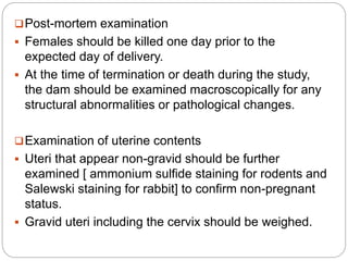 Post-mortem examination
 Females should be killed one day prior to the
expected day of delivery.
 At the time of termination or death during the study,
the dam should be examined macroscopically for any
structural abnormalities or pathological changes.
Examination of uterine contents
 Uteri that appear non-gravid should be further
examined [ ammonium sulfide staining for rodents and
Salewski staining for rabbit] to confirm non-pregnant
status.
 Gravid uteri including the cervix should be weighed.
 