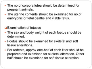  The no.of corpora lutea should be determined for
pregnant animals.
 The uterine contents should be examined for no.of
embryonic or fetal deaths and viable fetus.
Examination of fetuses
 The sex and body weight of each foetus should be
determined.
 Foetus should be examined for skeletal and soft
tissue alterations.
 For rodents, approx one-half of each litter should be
prepared and examined for skeletal alteration. Other
half should be examined for soft tissue alteration.
 