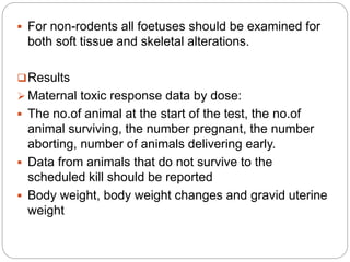  For non-rodents all foetuses should be examined for
both soft tissue and skeletal alterations.
Results
 Maternal toxic response data by dose:
 The no.of animal at the start of the test, the no.of
animal surviving, the number pregnant, the number
aborting, number of animals delivering early.
 Data from animals that do not survive to the
scheduled kill should be reported
 Body weight, body weight changes and gravid uterine
weight
 