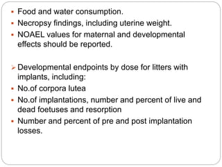 Food and water consumption.
 Necropsy findings, including uterine weight.
 NOAEL values for maternal and developmental
effects should be reported.
 Developmental endpoints by dose for litters with
implants, including:
 No.of corpora lutea
 No.of implantations, number and percent of live and
dead foetuses and resorption
 Number and percent of pre and post implantation
losses.
 
