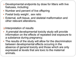  Developmental endpoints by dose for litters with live
foetuses, including:
 Number and percent of live offspring
 Foetal body weight , sex ratio
 External, soft tissue, and skeletal malformation and
other relevant alterations.
Interpretation of results
 A prenatal developmental toxicity study will provide
information on the effects of repeated oral exposure to
a substance during pregnancy.
 The results of the study will allow for the discrimination
between developmental effects occuring in the
absence of general toxicity and those which are only
expressed at levels that are toxic to the maternal
animals.
 