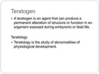 Teratogen
 A teratogen is an agent that can produce a
permanent alteration of structure or function in an
organism exposed during embyronic or fetal life.
Teratology
 Teratology is the study of abnormalities of
physiological development.
 