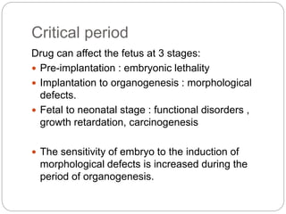 Critical period
Drug can affect the fetus at 3 stages:
 Pre-implantation : embryonic lethality
 Implantation to organogenesis : morphological
defects.
 Fetal to neonatal stage : functional disorders ,
growth retardation, carcinogenesis
 The sensitivity of embryo to the induction of
morphological defects is increased during the
period of organogenesis.
 