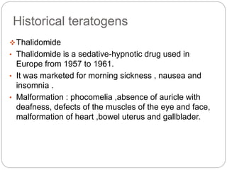 Historical teratogens
Thalidomide
• Thalidomide is a sedative-hypnotic drug used in
Europe from 1957 to 1961.
• It was marketed for morning sickness , nausea and
insomnia .
• Malformation : phocomelia ,absence of auricle with
deafness, defects of the muscles of the eye and face,
malformation of heart ,bowel uterus and gallblader.
 