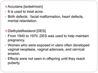 Accutane [isotetrinoin]
• It is used to treat acne.
• Birth defects : facial malformation, heart defects,
mental retardation.
Diethylstilbesterol [DES]
• From 1940 to 1970 ,DES was used to help maintain
pregnancy.
• Women who were exposed in utero often developed
vaginal neoplasia, vaginal adenosis, and cervical
erosion.
• Effects were not seen in offspring until they reach
puberty.
 