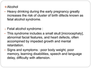 Alcohol
• Heavy drinking during the early pregnancy greatly
increases the risk of cluster of birth difects known as
fetal alcohol syndrome.
o Fetal alcohol syndrome :
• This syndrome includes a small skull [microcephaly],
abnormal facial features, and heart defects, often
accompined by impeded growth and mental
retardation.
• Signs and symptoms : poor body weight, poor
memory, learning disabilities, speech and language
delay, difficulty with attension.
 