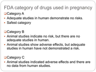 FDA category of drugs used in pregnancy
Category A
 Adequate studies in human demonstrate no risks.
 Safest category
Category B
 Animal studies indicate no risk, but there are no
adequate studies in human.
 Animal studies show adverse effects, but adequate
studies in human have not demonstrated a risk.
Category C
 Animal studies indicated adverse effects and there are
no data from human studies.
 